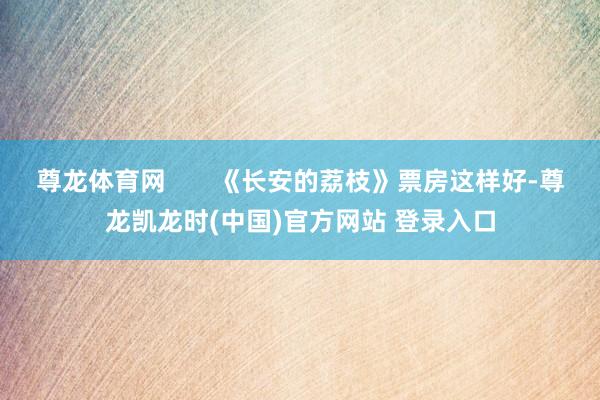 尊龙体育网       《长安的荔枝》票房这样好-尊龙凯龙时(中国)官方网站 登录入口