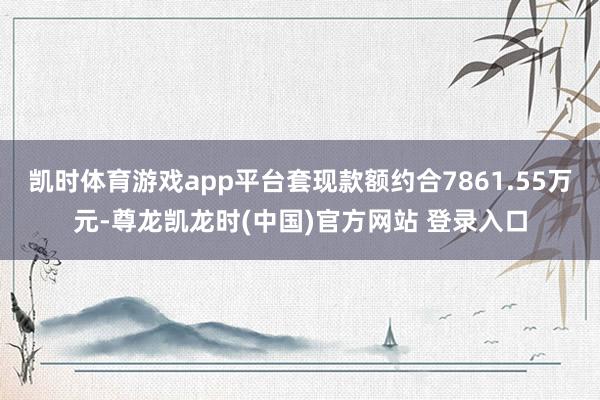 凯时体育游戏app平台套现款额约合7861.55万元-尊龙凯龙时(中国)官方网站 登录入口