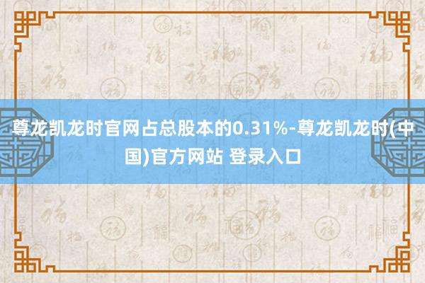 尊龙凯龙时官网占总股本的0.31%-尊龙凯龙时(中国)官方网站 登录入口