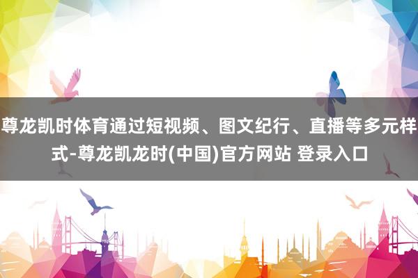 尊龙凯时体育通过短视频、图文纪行、直播等多元样式-尊龙凯龙时(中国)官方网站 登录入口