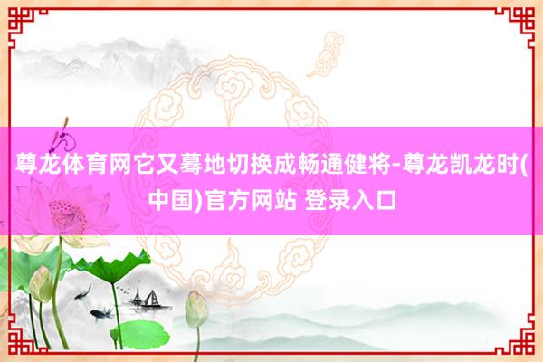 尊龙体育网它又蓦地切换成畅通健将-尊龙凯龙时(中国)官方网站 登录入口