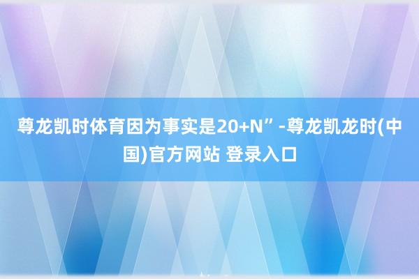 尊龙凯时体育因为事实是20+N”-尊龙凯龙时(中国)官方网站 登录入口