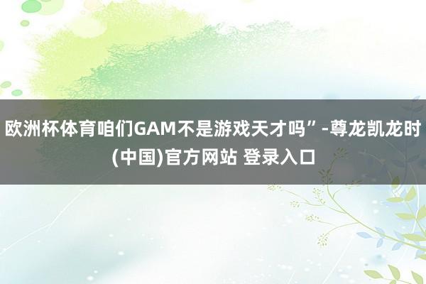 欧洲杯体育咱们GAM不是游戏天才吗”-尊龙凯龙时(中国)官方网站 登录入口