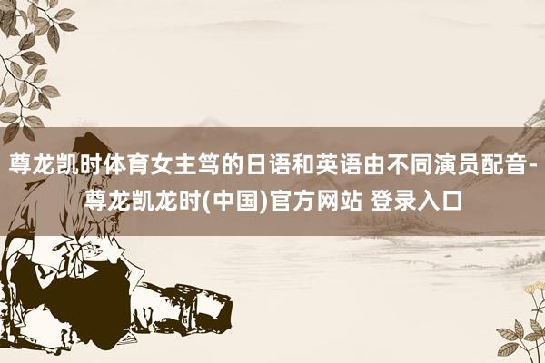尊龙凯时体育女主笃的日语和英语由不同演员配音-尊龙凯龙时(中国)官方网站 登录入口