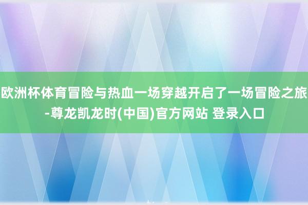 欧洲杯体育冒险与热血一场穿越开启了一场冒险之旅-尊龙凯龙时(中国)官方网站 登录入口