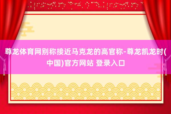 尊龙体育网别称接近马克龙的高官称-尊龙凯龙时(中国)官方网站 登录入口