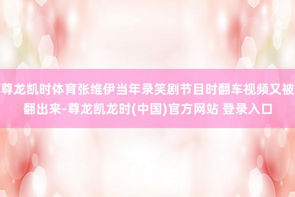 尊龙凯时体育张维伊当年录笑剧节目时翻车视频又被翻出来-尊龙凯龙时(中国)官方网站 登录入口