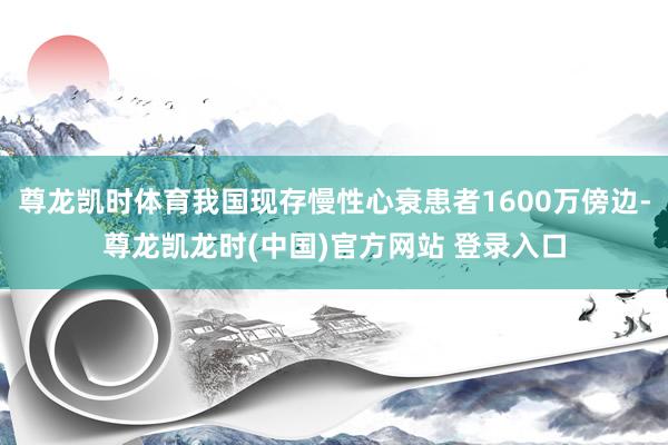 尊龙凯时体育我国现存慢性心衰患者1600万傍边-尊龙凯龙时(中国)官方网站 登录入口