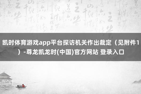 凯时体育游戏app平台探访机关作出裁定（见附件1）-尊龙凯龙时(中国)官方网站 登录入口