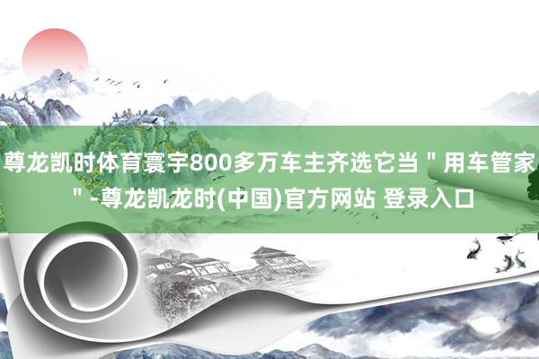 尊龙凯时体育寰宇800多万车主齐选它当＂用车管家＂-尊龙凯龙时(中国)官方网站 登录入口