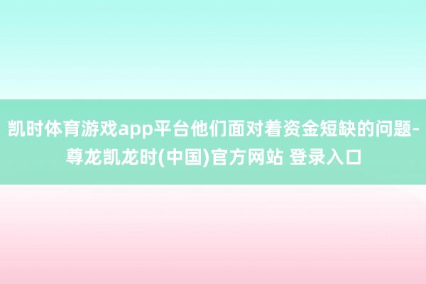 凯时体育游戏app平台他们面对着资金短缺的问题-尊龙凯龙时(中国)官方网站 登录入口
