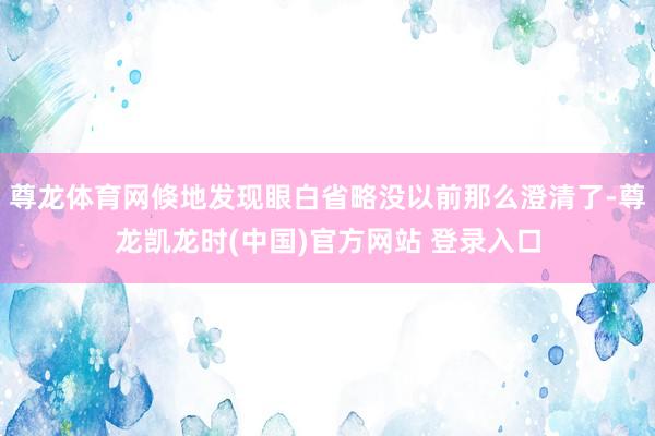 尊龙体育网倏地发现眼白省略没以前那么澄清了-尊龙凯龙时(中国)官方网站 登录入口
