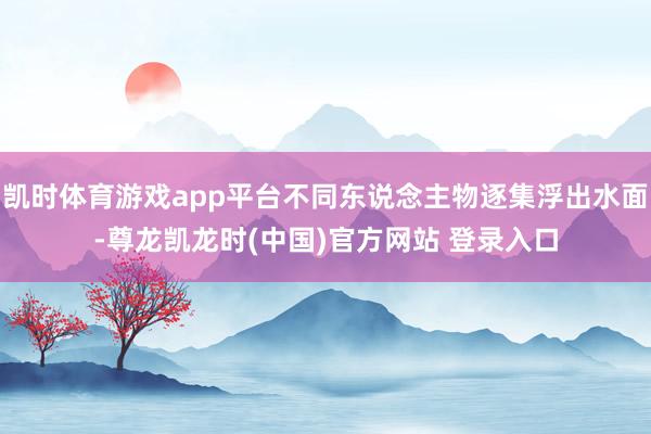 凯时体育游戏app平台不同东说念主物逐集浮出水面-尊龙凯龙时(中国)官方网站 登录入口