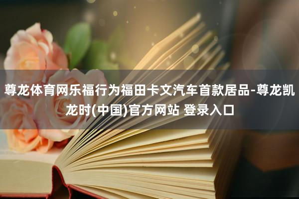 尊龙体育网乐福行为福田卡文汽车首款居品-尊龙凯龙时(中国)官方网站 登录入口