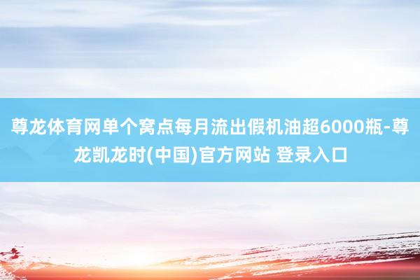 尊龙体育网单个窝点每月流出假机油超6000瓶-尊龙凯龙时(中国)官方网站 登录入口