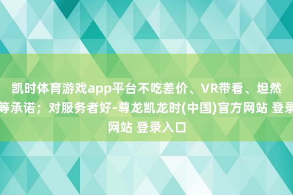 凯时体育游戏app平台不吃差价、VR带看、坦然服务等承诺；对服务者好-尊龙凯龙时(中国)官方网站 登录入口