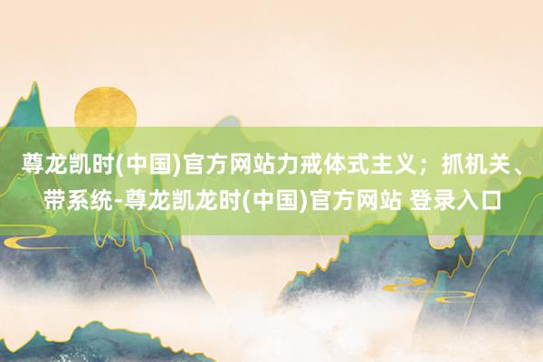 尊龙凯时(中国)官方网站力戒体式主义；抓机关、带系统-尊龙凯龙时(中国)官方网站 登录入口