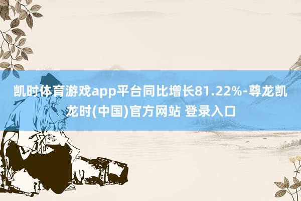 凯时体育游戏app平台同比增长81.22%-尊龙凯龙时(中国)官方网站 登录入口