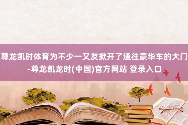 尊龙凯时体育为不少一又友掀开了通往豪华车的大门-尊龙凯龙时(中国)官方网站 登录入口
