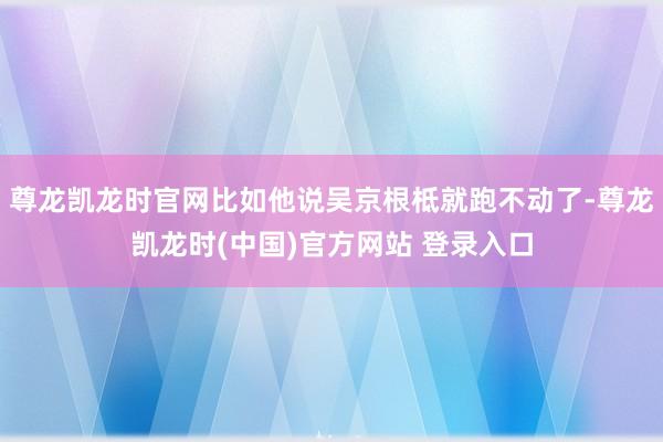 尊龙凯龙时官网比如他说吴京根柢就跑不动了-尊龙凯龙时(中国)官方网站 登录入口