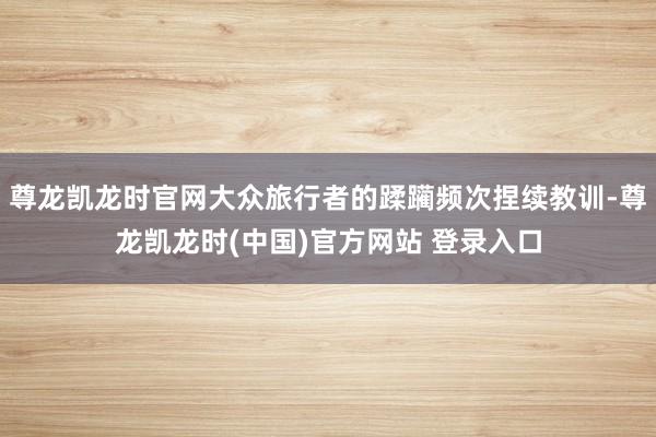 尊龙凯龙时官网大众旅行者的蹂躏频次捏续教训-尊龙凯龙时(中国)官方网站 登录入口