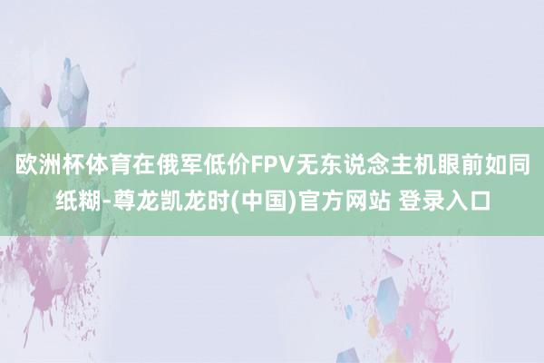 欧洲杯体育在俄军低价FPV无东说念主机眼前如同纸糊-尊龙凯龙时(中国)官方网站 登录入口
