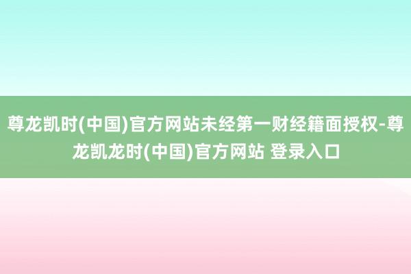 尊龙凯时(中国)官方网站未经第一财经籍面授权-尊龙凯龙时(中国)官方网站 登录入口