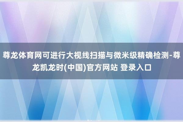 尊龙体育网可进行大视线扫描与微米级精确检测-尊龙凯龙时(中国)官方网站 登录入口