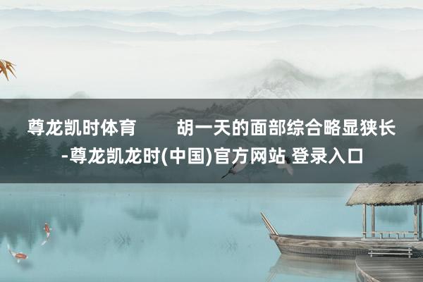尊龙凯时体育 胡一天的面部综合略显狭长-尊龙凯龙时(中国)官方网站 登录入口