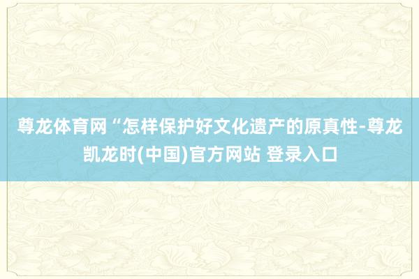 尊龙体育网　　“怎样保护好文化遗产的原真性-尊龙凯龙时(中国)官方网站 登录入口
