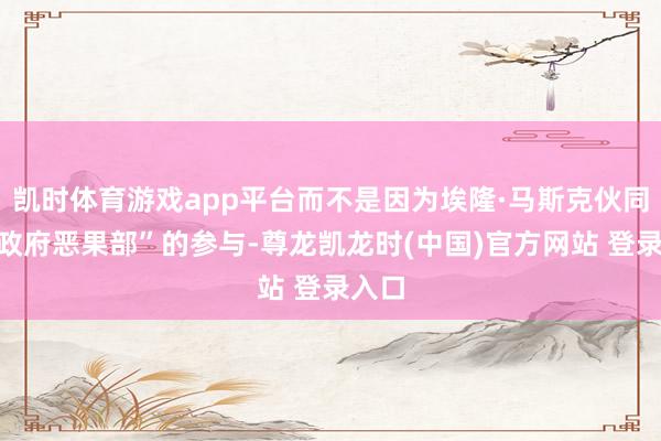 凯时体育游戏app平台而不是因为埃隆·马斯克伙同的“政府恶果部”的参与-尊龙凯龙时(中国)官方网站 登录入口