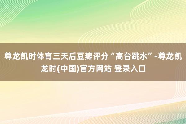 尊龙凯时体育三天后豆瓣评分“高台跳水”-尊龙凯龙时(中国)官方网站 登录入口