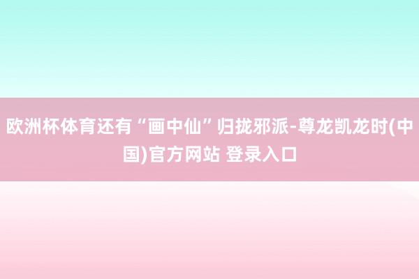 欧洲杯体育还有“画中仙”归拢邪派-尊龙凯龙时(中国)官方网站 登录入口