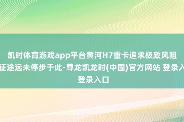 凯时体育游戏app平台黄河H7重卡追求极致风阻的征途远未停步于此-尊龙凯龙时(中国)官方网站 登录入口