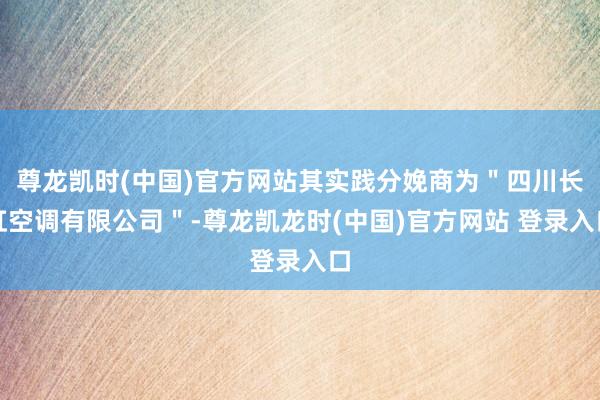 尊龙凯时(中国)官方网站其实践分娩商为"四川长虹空调有限公司"-尊龙凯龙时(中国)官方网站 登录入口