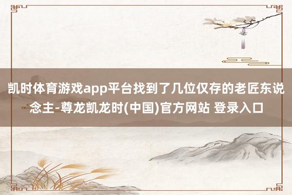凯时体育游戏app平台找到了几位仅存的老匠东说念主-尊龙凯龙时(中国)官方网站 登录入口