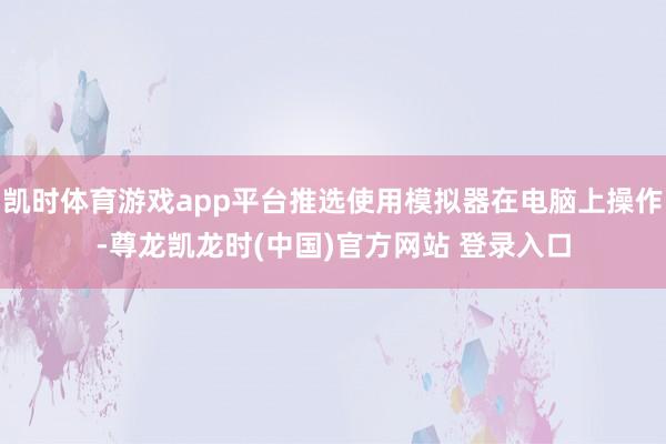 凯时体育游戏app平台推选使用模拟器在电脑上操作-尊龙凯龙时(中国)官方网站 登录入口