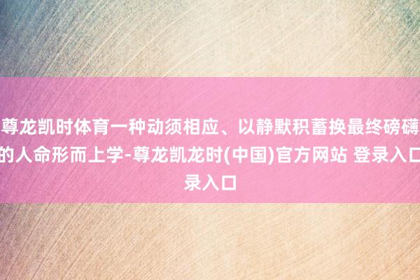 尊龙凯时体育一种动须相应、以静默积蓄换最终磅礴的人命形而上学-尊龙凯龙时(中国)官方网站 登录入口