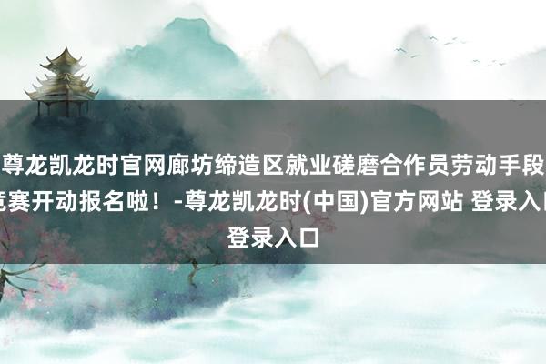 尊龙凯龙时官网廊坊缔造区就业磋磨合作员劳动手段竞赛开动报名啦！-尊龙凯龙时(中国)官方网站 登录入口