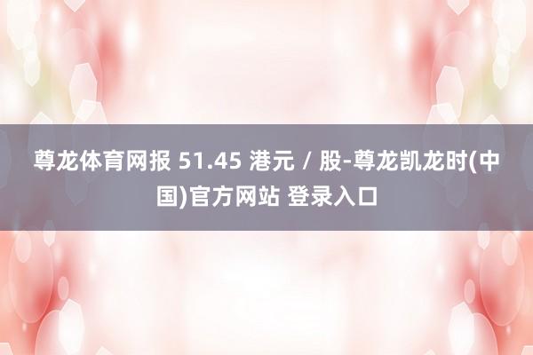 尊龙体育网报 51.45 港元 / 股-尊龙凯龙时(中国)官方网站 登录入口