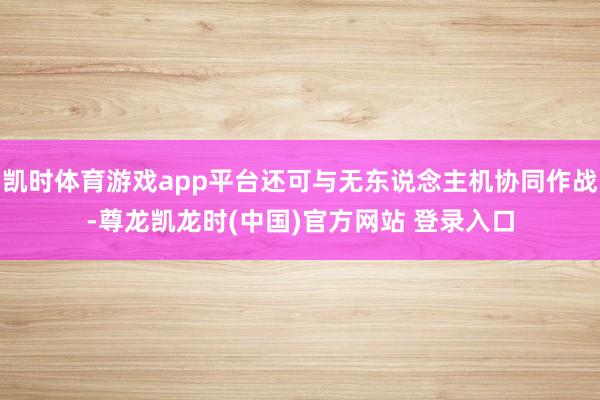 凯时体育游戏app平台还可与无东说念主机协同作战-尊龙凯龙时(中国)官方网站 登录入口