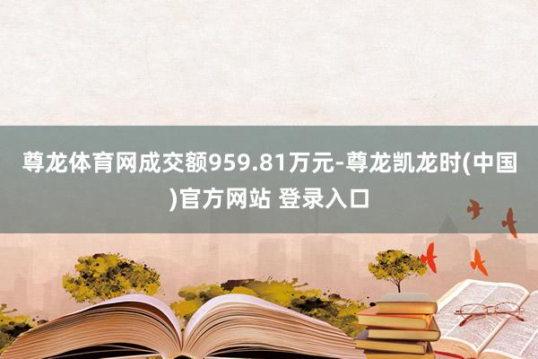 尊龙体育网成交额959.81万元-尊龙凯龙时(中国)官方网站 登录入口