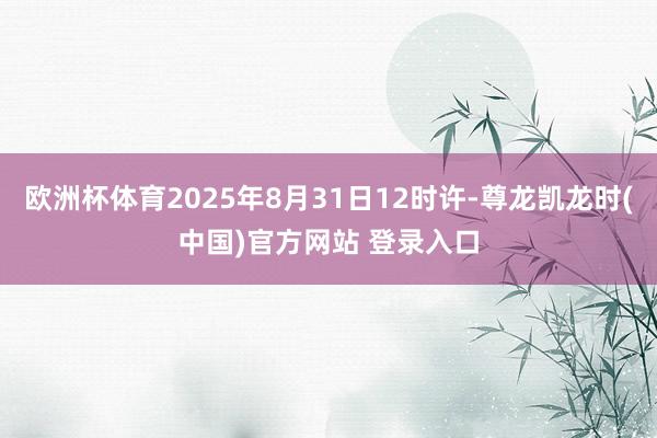 欧洲杯体育2025年8月31日12时许-尊龙凯龙时(中国)官方网站 登录入口