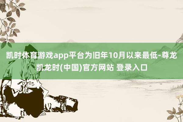 凯时体育游戏app平台为旧年10月以来最低-尊龙凯龙时(中国)官方网站 登录入口