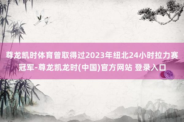 尊龙凯时体育曾取得过2023年纽北24小时拉力赛冠军-尊龙凯龙时(中国)官方网站 登录入口