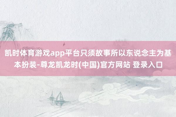 凯时体育游戏app平台只须故事所以东说念主为基本扮装-尊龙凯龙时(中国)官方网站 登录入口