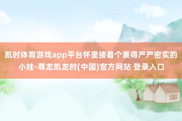 凯时体育游戏app平台怀里搂着个裹得严严密实的小娃-尊龙凯龙时(中国)官方网站 登录入口