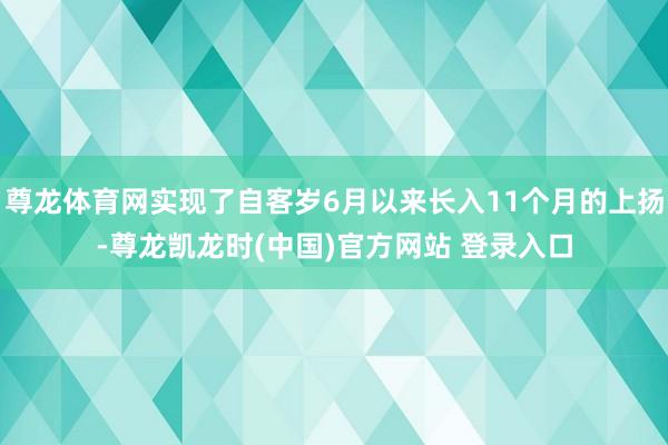 尊龙体育网实现了自客岁6月以来长入11个月的上扬-尊龙凯龙时(中国)官方网站 登录入口