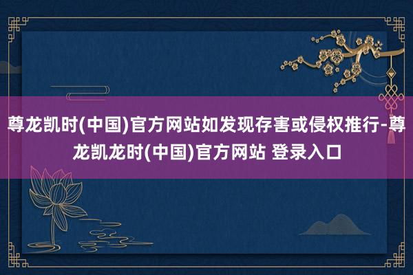 尊龙凯时(中国)官方网站如发现存害或侵权推行-尊龙凯龙时(中国)官方网站 登录入口