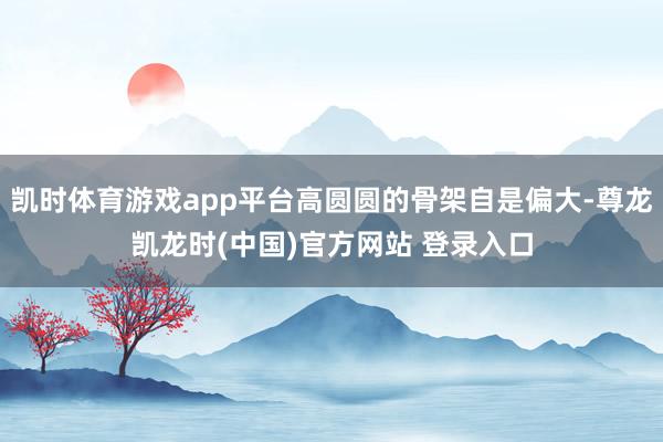 凯时体育游戏app平台高圆圆的骨架自是偏大-尊龙凯龙时(中国)官方网站 登录入口